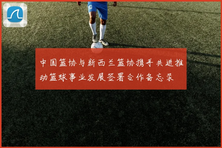 中国篮协与新西兰篮协携手共进推动篮球事业发展签署合作备忘录