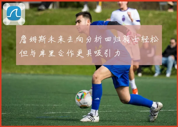 詹姆斯未来去向分析回归骑士轻松但与库里合作更具吸引力