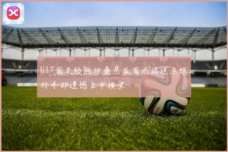 U17国足险胜坦桑尼亚周雨诺送点球对手却遗憾击中横梁