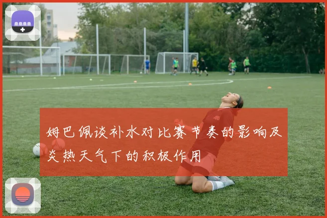 姆巴佩谈补水对比赛节奏的影响及炎热天气下的积极作用