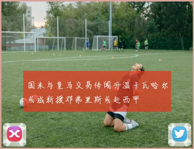 国米与皇马交易传闻升温卡瓦哈尔或成新援邓弗里斯或赴西甲
