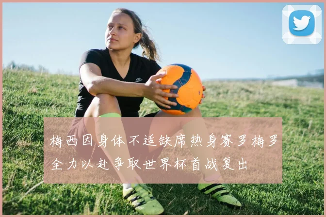 梅西因身体不适缺席热身赛罗梅罗全力以赴争取世界杯首战复出