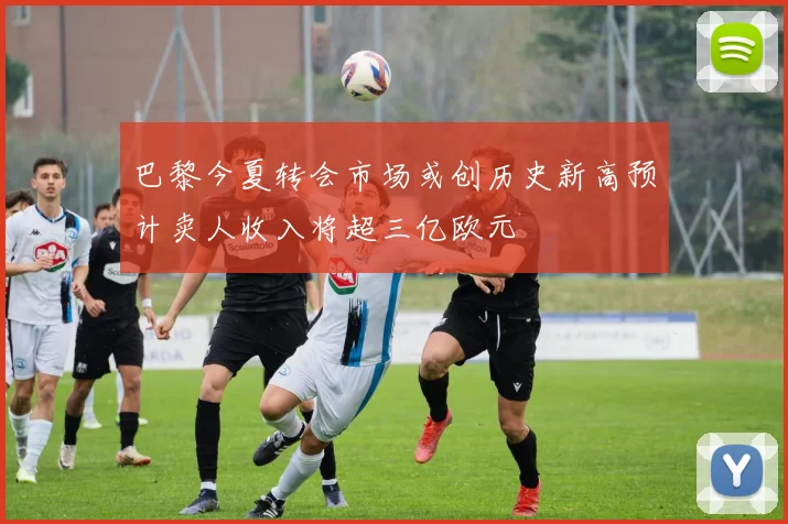 巴黎今夏转会市场或创历史新高预计卖人收入将超三亿欧元