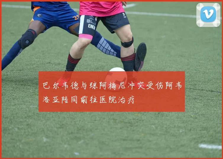 巴尔韦德与琼阿梅尼冲突受伤阿韦洛亚陪同前往医院治疗