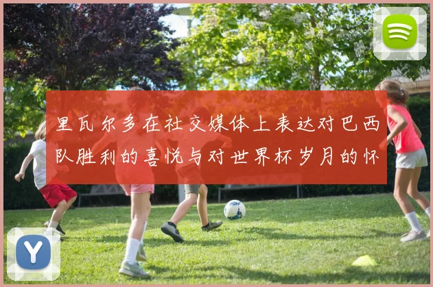 里瓦尔多在社交媒体上表达对巴西队胜利的喜悦与对世界杯岁月的怀念