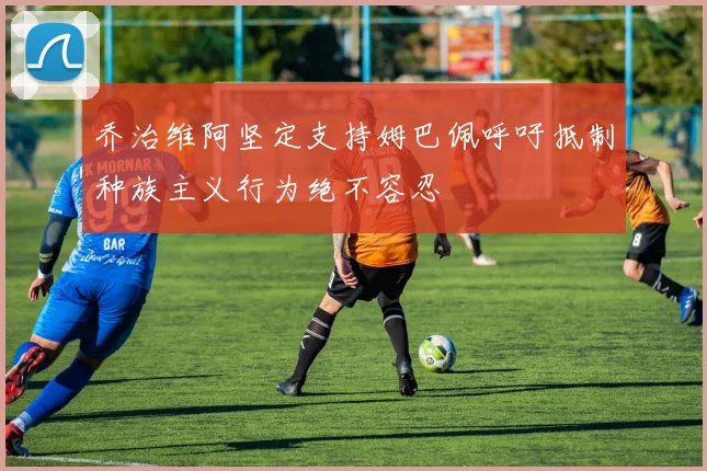 乔治维阿坚定支持姆巴佩呼吁抵制种族主义行为绝不容忍