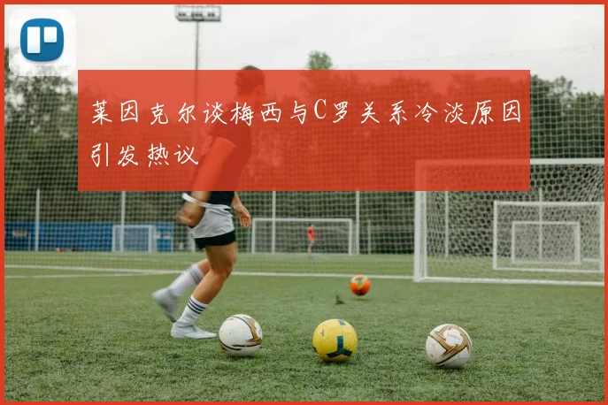 莱因克尔谈梅西与C罗关系冷淡原因引发热议