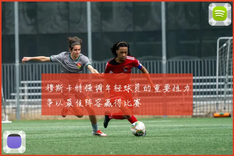 穆斯卡特强调年轻球员的重要性力争以最佳阵容赢得比赛